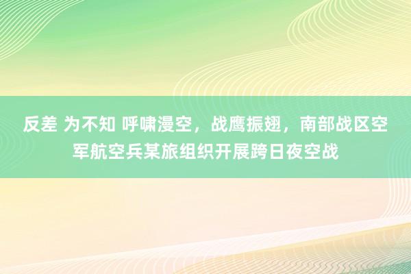 反差 为不知 呼啸漫空，战鹰振翅，南部战区空军航空兵某旅组织开展跨日夜空战
