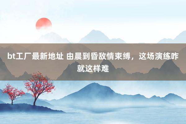 bt工厂最新地址 由晨到昏敌情束缚，这场演练咋就这样难