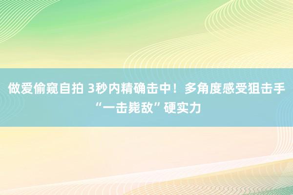 做爱偷窥自拍 3秒内精确击中！多角度感受狙击手“一击毙敌”硬实力