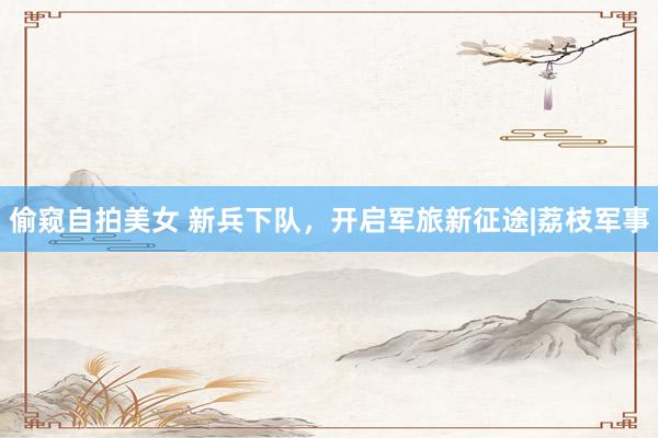 偷窥自拍美女 新兵下队，开启军旅新征途|荔枝军事