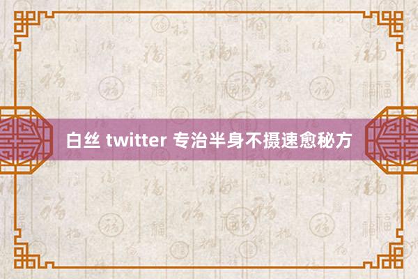白丝 twitter 专治半身不摄速愈秘方
