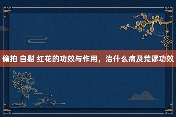 偷拍 自慰 红花的功效与作用，治什么病及荒谬功效