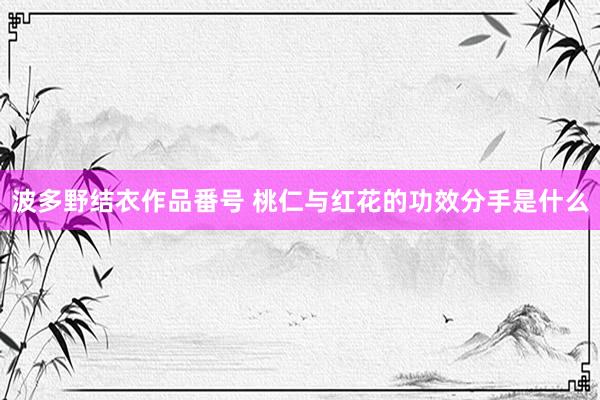 波多野结衣作品番号 桃仁与红花的功效分手是什么