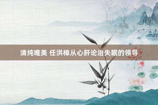 清纯唯美 任洪樟从心肝论治失眠的领导