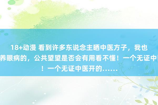 18+动漫 看到许多东说念主晒中医方子，我也晒一个，颐养眼病的，公共望望是否会有用看不懂！一个无证中医开的……
