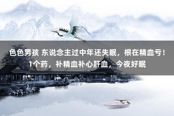 色色男孩 东说念主过中年还失眠，根在精血亏！1个药，补精血补心肝血，今夜好眠
