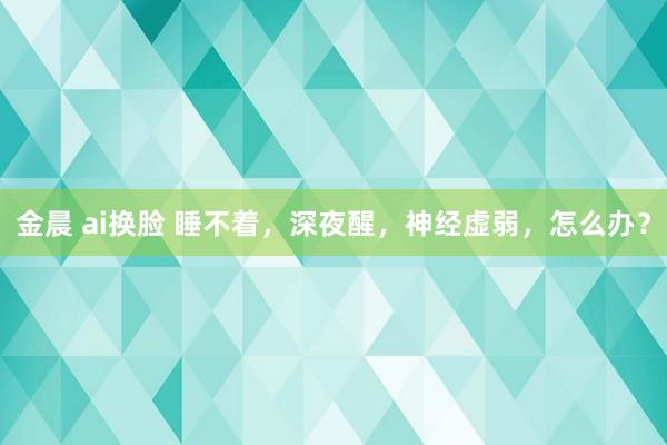 金晨 ai换脸 睡不着，深夜醒，神经虚弱，怎么办？