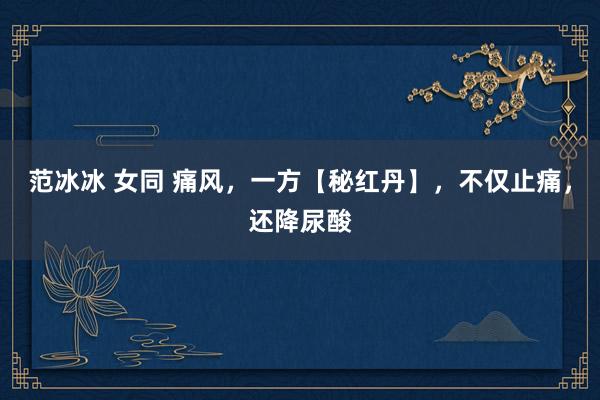 范冰冰 女同 痛风,一方【秘红丹】,不仅止痛,还降尿酸