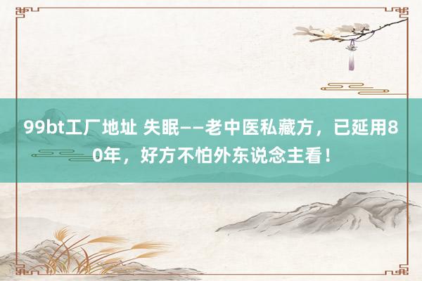 99bt工厂地址 失眠——老中医私藏方,已延用80年,好方不怕外东说念主看!