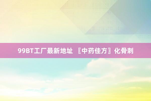 99BT工厂最新地址 〖中药佳方〗化骨刺