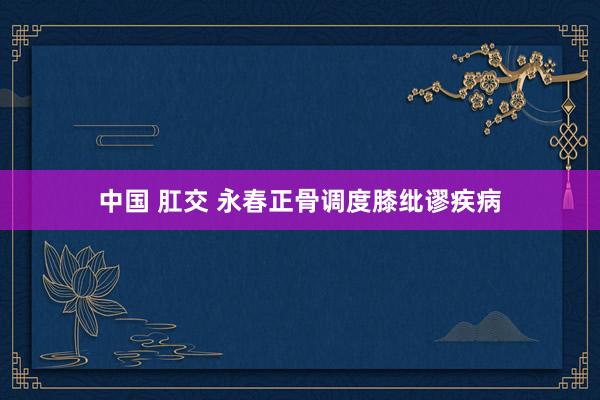 中国 肛交 永春正骨调度膝纰谬疾病