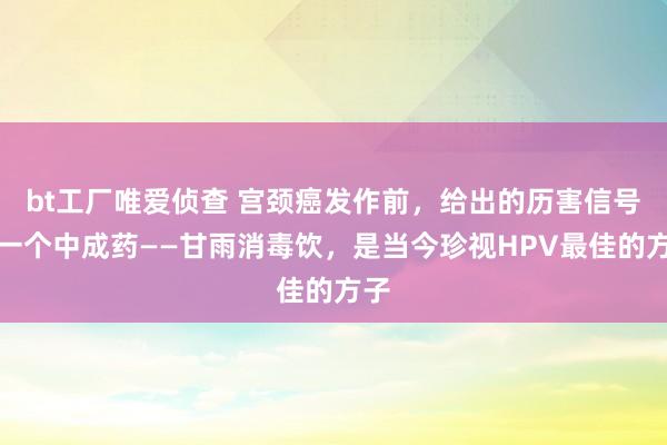bt工厂唯爱侦查 宫颈癌发作前,给出的历害信号,一个中成药——甘雨消毒饮,是当今珍视HPV最佳的方子