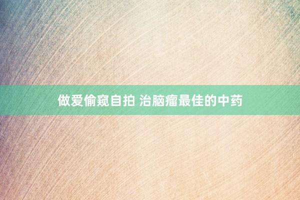 做爱偷窥自拍 治脑瘤最佳的中药