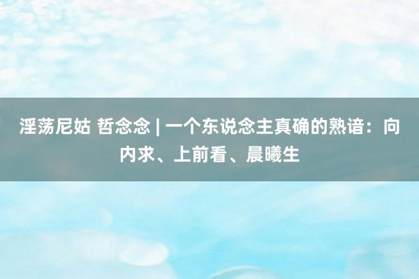 淫荡尼姑 哲念念 | 一个东说念主真确的熟谙：向内求、上前看、晨曦生