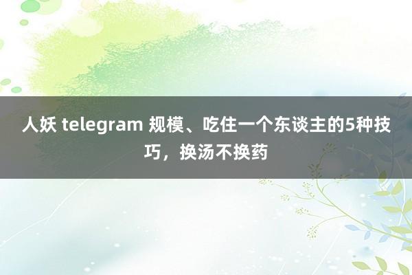 人妖 telegram 规模、吃住一个东谈主的5种技巧，换汤不换药