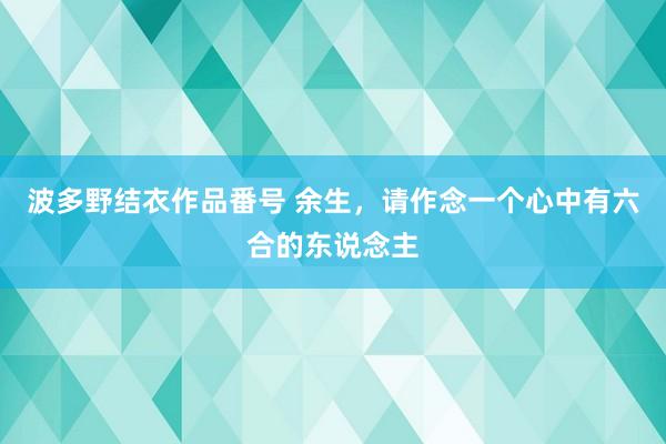 波多野结衣作品番号 余生，请作念一个心中有六合的东说念主