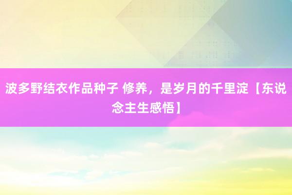 波多野结衣作品种子 修养，是岁月的千里淀【东说念主生感悟】