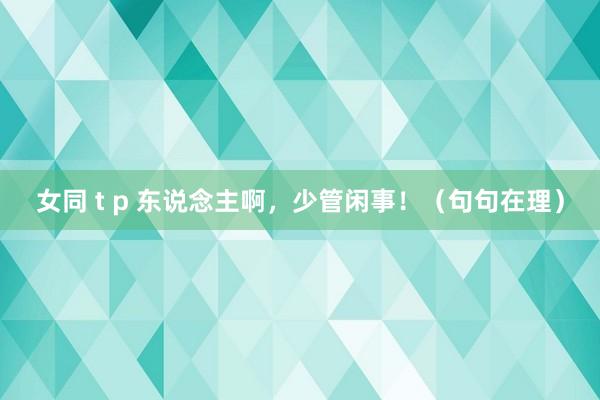 女同 t p 东说念主啊，少管闲事！（句句在理）