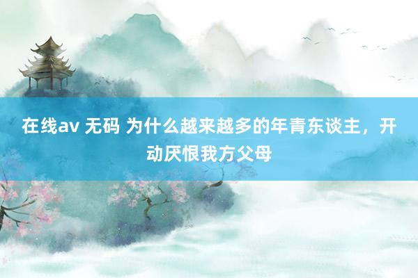 在线av 无码 为什么越来越多的年青东谈主，开动厌恨我方父母