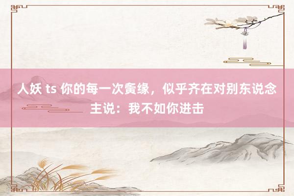 人妖 ts 你的每一次夤缘，似乎齐在对别东说念主说：我不如你进击