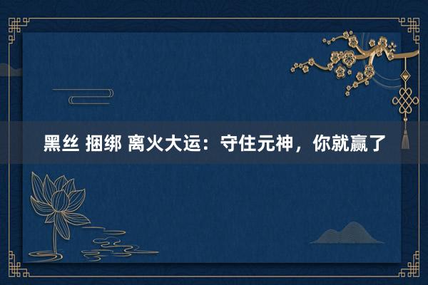 黑丝 捆绑 离火大运：守住元神，你就赢了
