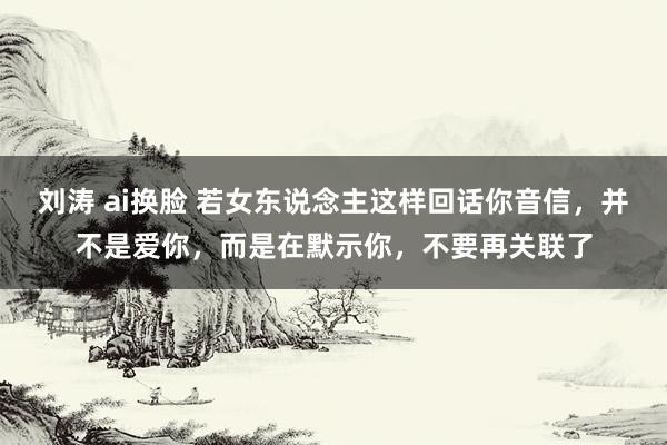 刘涛 ai换脸 若女东说念主这样回话你音信，并不是爱你，而是在默示你，不要再关联了