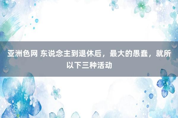 亚洲色网 东说念主到退休后，最大的愚蠢，就所以下三种活动