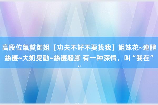 高段位氣質御姐【功夫不好不要找我】姐妹花~連體絲襪~大奶晃動~絲襪騷腳 有一种深情，叫“我在”