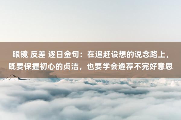 眼镜 反差 逐日金句:在追赶设想的说念路上,既要保握初心的贞洁,也要学会遴荐不完好意思