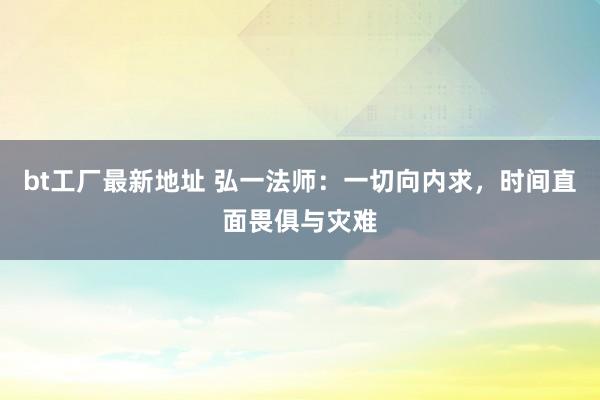 bt工厂最新地址 弘一法师：一切向内求，时间直面畏俱与灾难