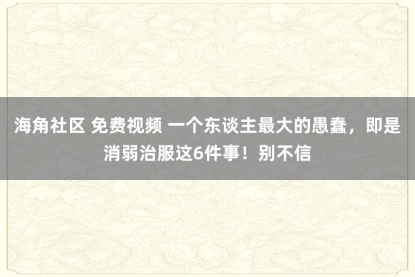 海角社区 免费视频 一个东谈主最大的愚蠢，即是消弱治服这6件事！别不信