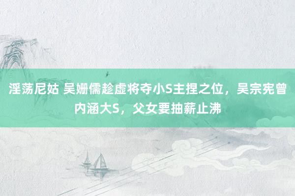 淫荡尼姑 吴姗儒趁虚将夺小S主捏之位，吴宗宪曾内涵大S，父女要抽薪止沸