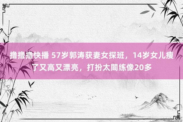 撸撸撸快播 57岁郭涛获妻女探班，14岁女儿瘦了又高又漂亮，打扮太闇练像20多
