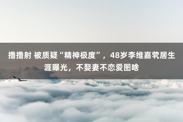 撸撸射 被质疑“精神极度”，48岁李维嘉茕居生涯曝光，不娶妻不恋爱图啥