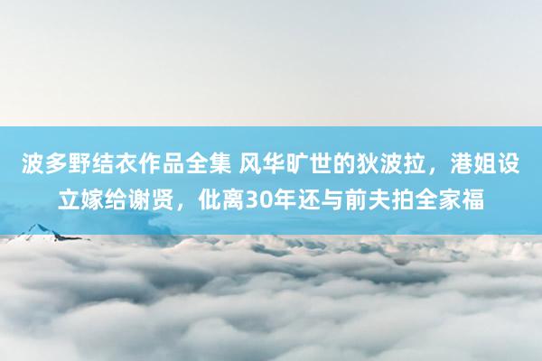 波多野结衣作品全集 风华旷世的狄波拉，港姐设立嫁给谢贤，仳离30年还与前夫拍全家福