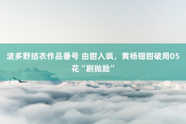波多野结衣作品番号 由甜入飒，黄杨钿甜破局05花“剧抛脸”