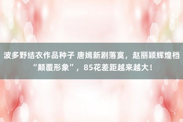波多野结衣作品种子 唐嫣新剧落寞，赵丽颖辉煌档“颠覆形象”，85花差距越来越大！
