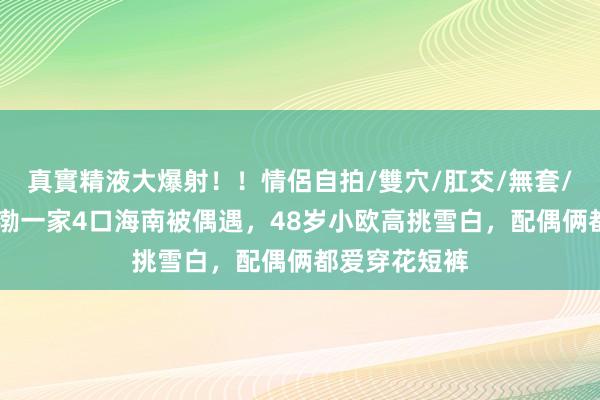 真實精液大爆射！！情侶自拍/雙穴/肛交/無套/大量噴精 黄渤一家4口海南被偶遇，48岁小欧高挑雪白，配偶俩都爱穿花短裤