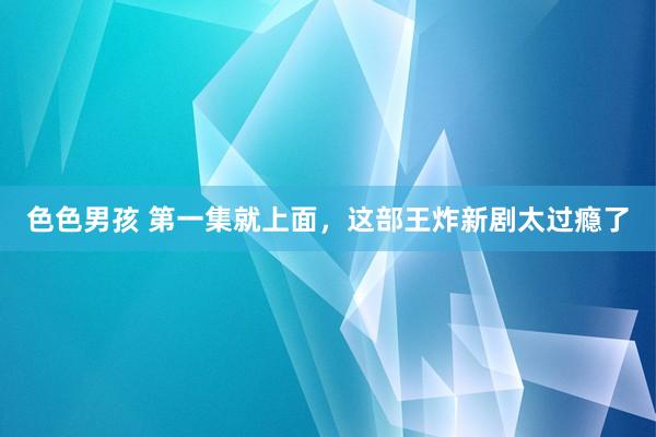 色色男孩 第一集就上面，这部王炸新剧太过瘾了