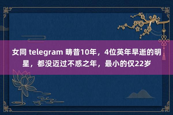 女同 telegram 畴昔10年，4位英年早逝的明星，都没迈过不惑之年，最小的仅22岁