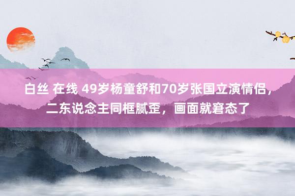 白丝 在线 49岁杨童舒和70岁张国立演情侣，二东说念主同框腻歪，画面就窘态了