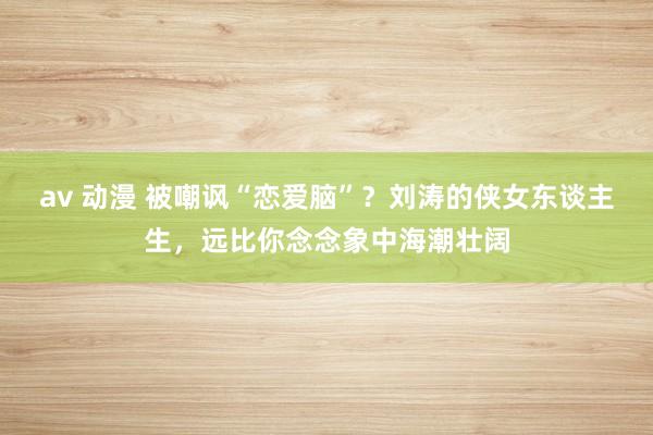 av 动漫 被嘲讽“恋爱脑”？刘涛的侠女东谈主生，远比你念念象中海潮壮阔