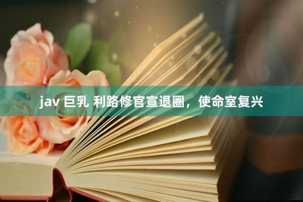 jav 巨乳 利路修官宣退圈，使命室复兴