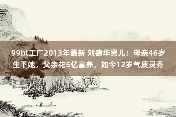 99bt工厂2013年最新 刘德华男儿：母亲46岁生下她，父亲花5亿富养，如今12岁气质灵秀
