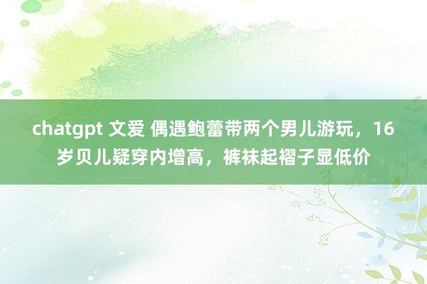 chatgpt 文爱 偶遇鲍蕾带两个男儿游玩，16岁贝儿疑穿内增高，裤袜起褶子显低价
