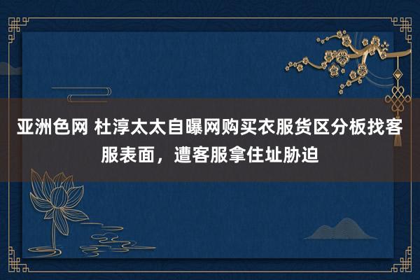 亚洲色网 杜淳太太自曝网购买衣服货区分板找客服表面，遭客服拿住址胁迫