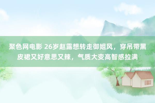 聚色网电影 26岁赵露想转走御姐风，穿吊带黑皮裙又好意思又辣，气质大变高智感拉满