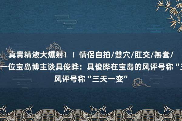 真實精液大爆射！！情侶自拍/雙穴/肛交/無套/大量噴精 一位宝岛博主谈具俊晔：具俊晔在宝岛的风评号称“三天一变”