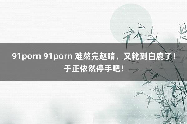 91porn 91porn 难熬完赵晴，又轮到白鹿了！于正依然停手吧！