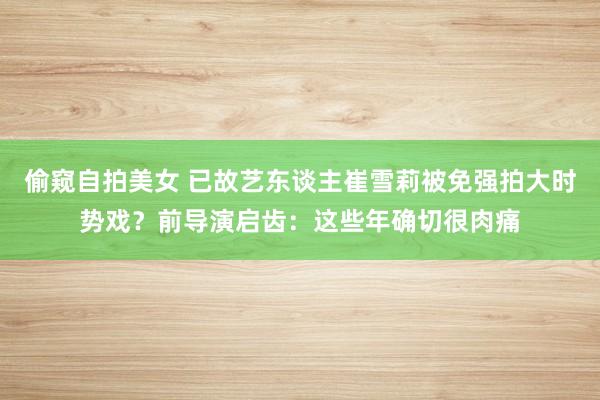偷窥自拍美女 已故艺东谈主崔雪莉被免强拍大时势戏？前导演启齿：这些年确切很肉痛